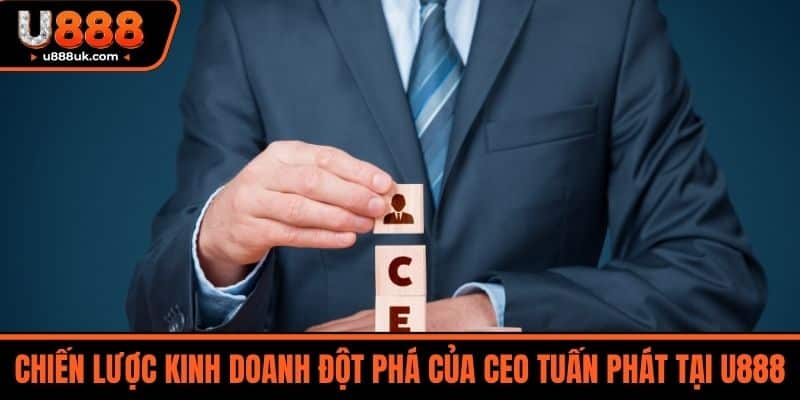 CEO Tuấn Phát 3 Chiến lược kinh doanh đột phá của CEO Tuấn Phát tại U888